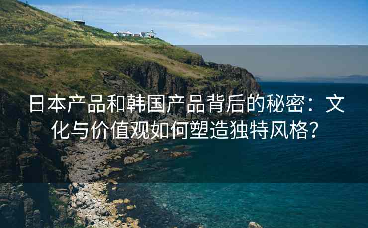 日本产品和韩国产品背后的秘密：文化与价值观如何塑造独特风格？