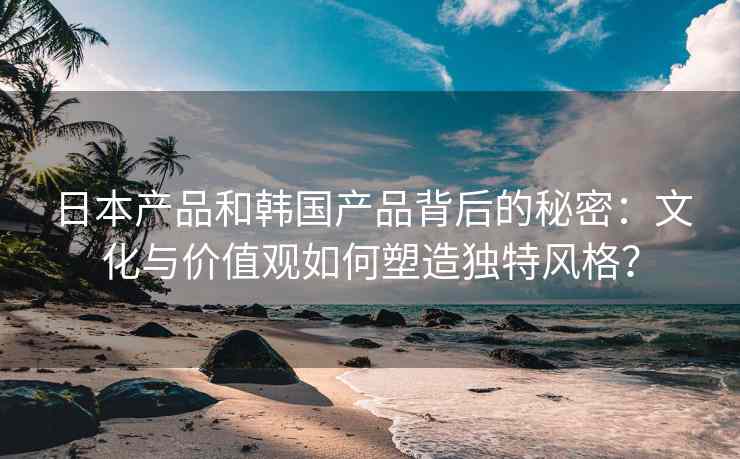 日本产品和韩国产品背后的秘密：文化与价值观如何塑造独特风格？