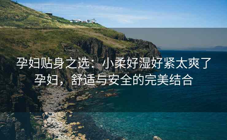 孕妇贴身之选：小柔好湿好紧太爽了孕妇，舒适与安全的完美结合