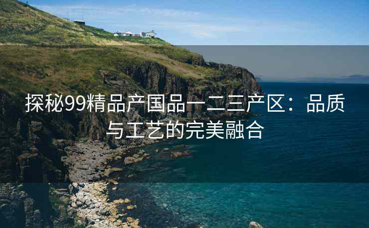 探秘99精品产国品一二三产区：品质与工艺的完美融合