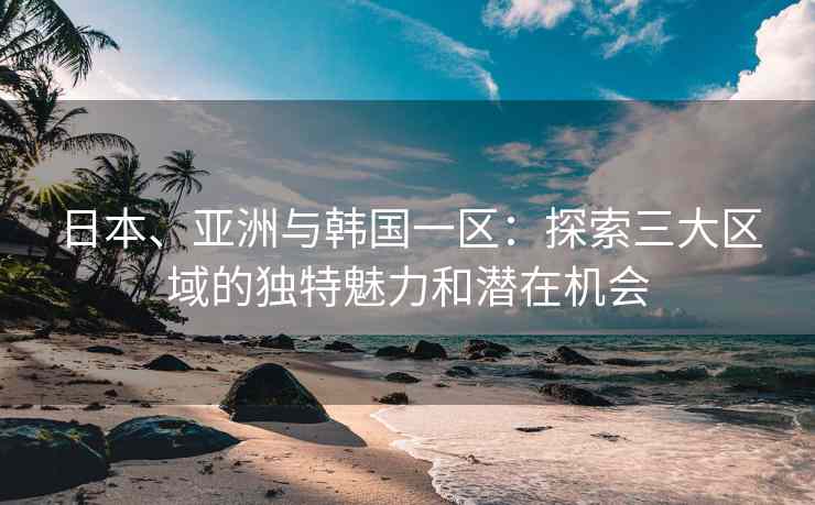 日本、亚洲与韩国一区：探索三大区域的独特魅力和潜在机会