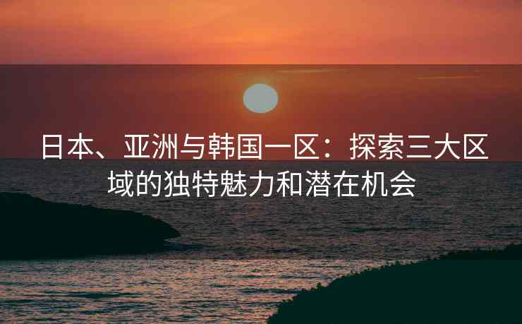 日本、亚洲与韩国一区：探索三大区域的独特魅力和潜在机会