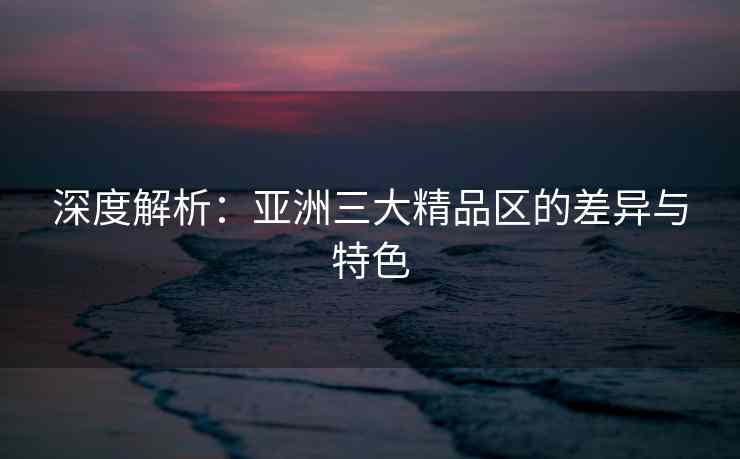 深度解析：亚洲三大精品区的差异与特色