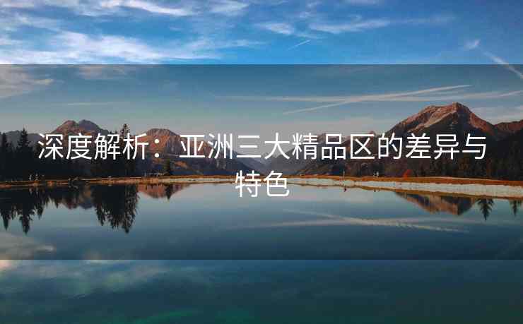 深度解析：亚洲三大精品区的差异与特色