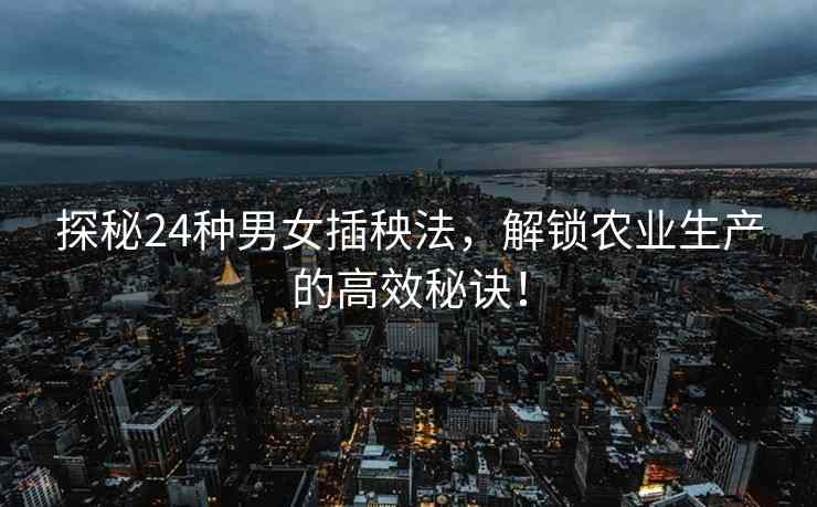 探秘24种男女插秧法，解锁农业生产的高效秘诀！