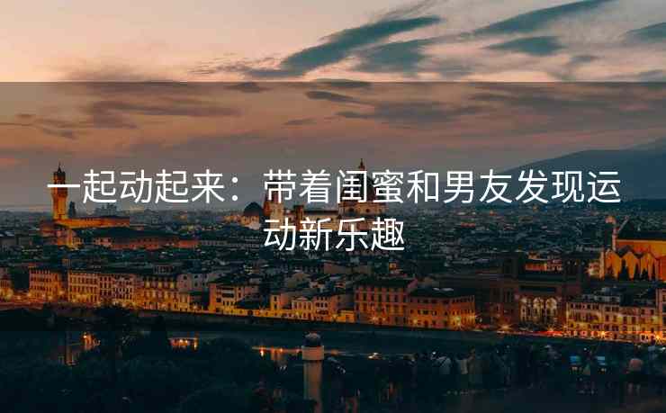 一起动起来：带着闺蜜和男友发现运动新乐趣