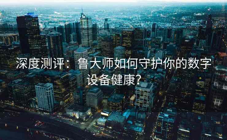 深度测评：鲁大师如何守护你的数字设备健康？