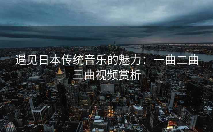 遇见日本传统音乐的魅力：一曲二曲三曲视频赏析
