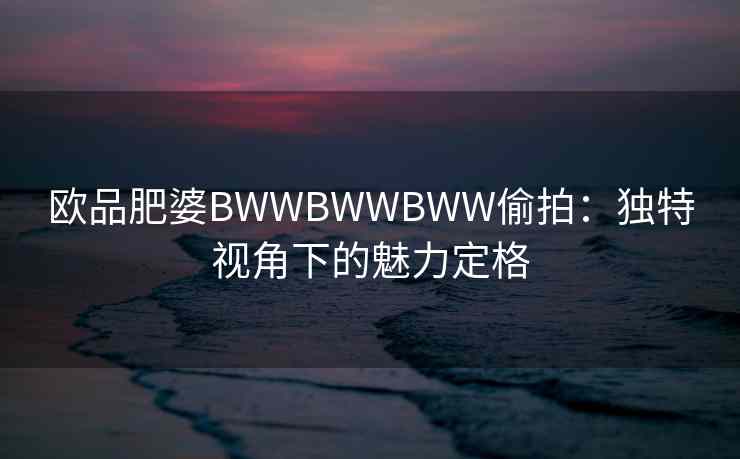 欧品肥婆BWWBWWBWW偷拍：独特视角下的魅力定格