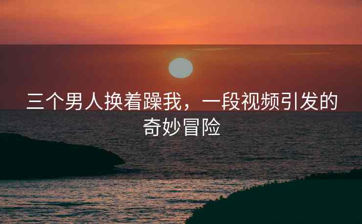 三个男人换着躁我，一段视频引发的奇妙冒险