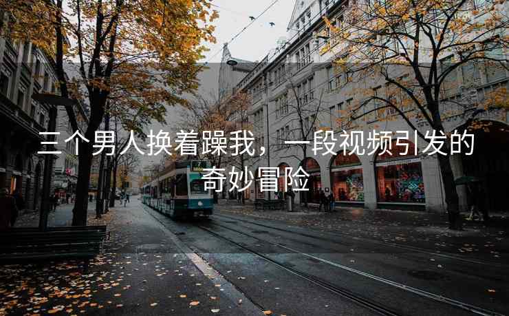 三个男人换着躁我，一段视频引发的奇妙冒险