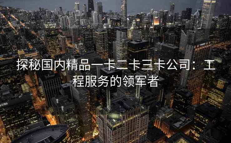 探秘国内精品一卡二卡三卡公司：工程服务的领军者
