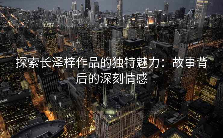 探索长泽梓作品的独特魅力：故事背后的深刻情感