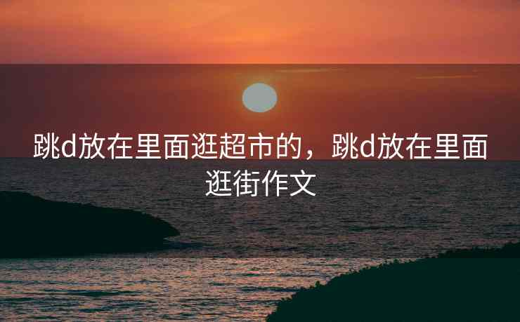 跳d放在里面逛超市的，跳d放在里面逛街作文