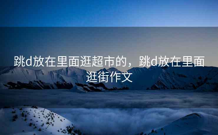跳d放在里面逛超市的，跳d放在里面逛街作文