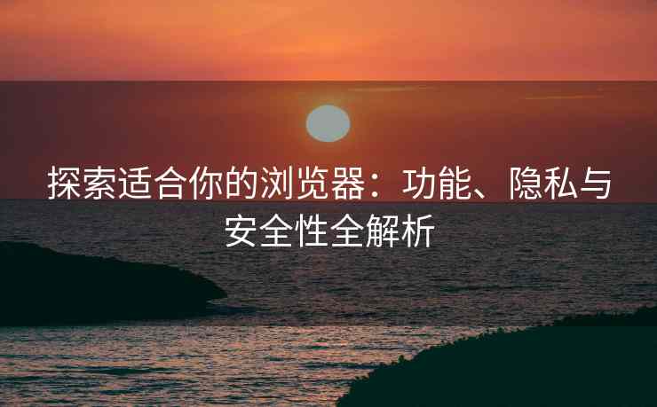 探索适合你的浏览器：功能、隐私与安全性全解析