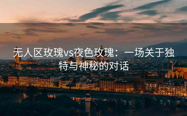 无人区玫瑰vs夜色玫瑰：一场关于独特与神秘的对话