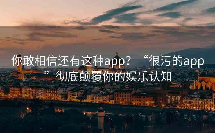 你敢相信还有这种app？“很污的app”彻底颠覆你的娱乐认知