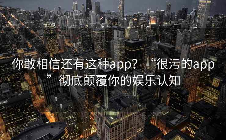 你敢相信还有这种app？“很污的app”彻底颠覆你的娱乐认知