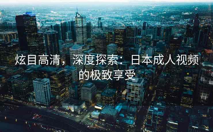 炫目高清，深度探索：日本成人视频的极致享受