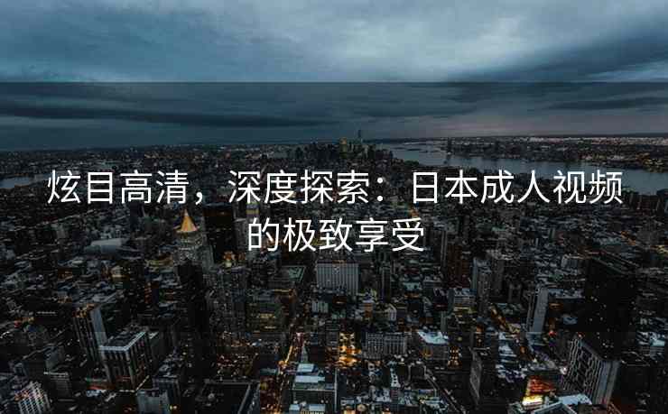 炫目高清，深度探索：日本成人视频的极致享受