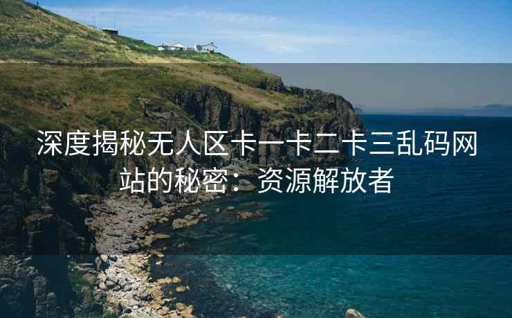 深度揭秘无人区卡一卡二卡三乱码网站的秘密：资源解放者