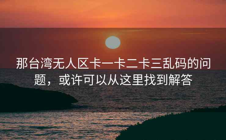 那台湾无人区卡一卡二卡三乱码的问题，或许可以从这里找到解答