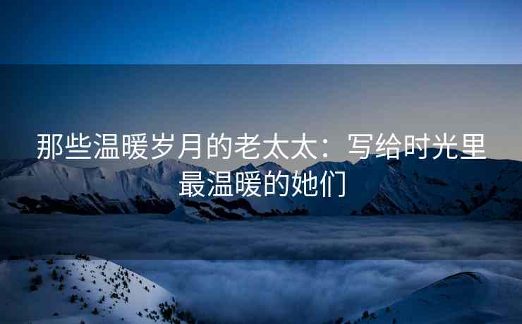 那些温暖岁月的老太太：写给时光里最温暖的她们