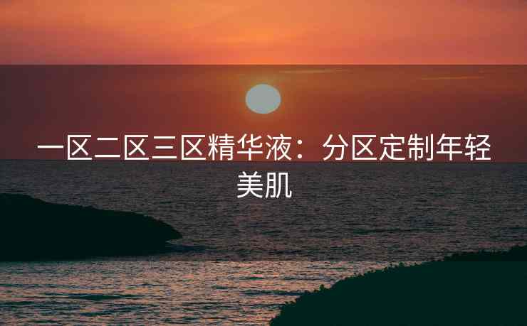 一区二区三区精华液：分区定制年轻美肌