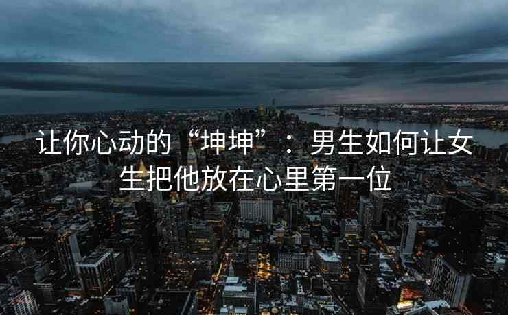 让你心动的“坤坤”：男生如何让女生把他放在心里第一位