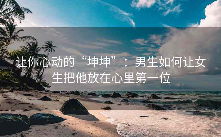 让你心动的“坤坤”：男生如何让女生把他放在心里第一位