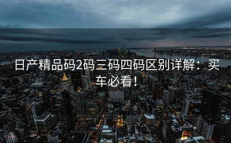 日产精品码2码三码四码区别详解：买车必看！