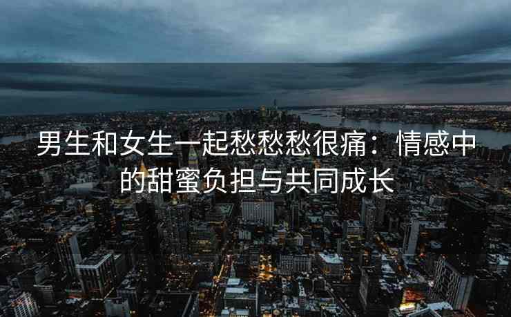 男生和女生一起愁愁愁很痛：情感中的甜蜜负担与共同成长
