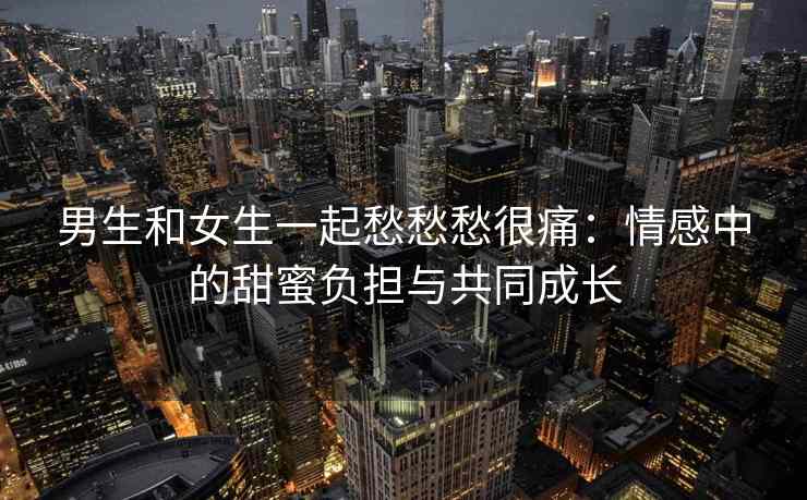 男生和女生一起愁愁愁很痛：情感中的甜蜜负担与共同成长