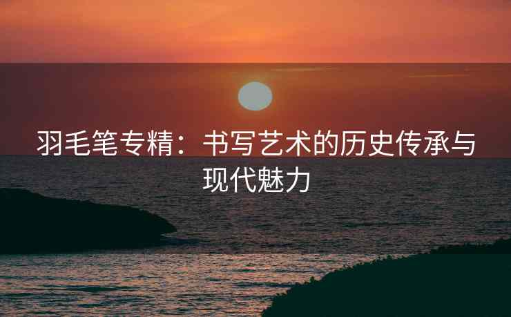 羽毛笔专精：书写艺术的历史传承与现代魅力