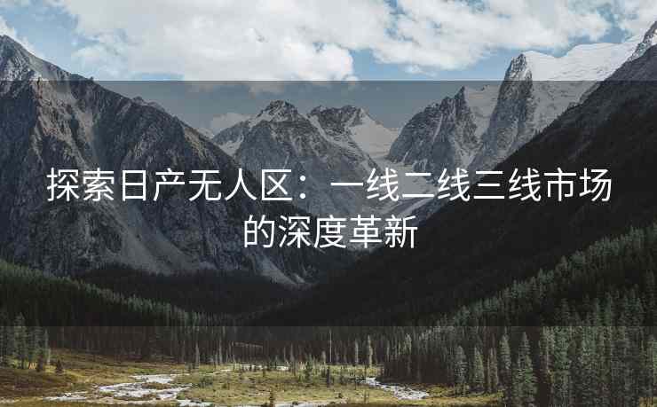 探索日产无人区：一线二线三线市场的深度革新