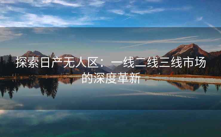 探索日产无人区：一线二线三线市场的深度革新