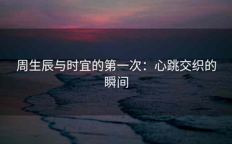周生辰与时宜的第一次：心跳交织的瞬间