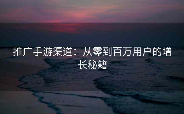 推广手游渠道：从零到百万用户的增长秘籍