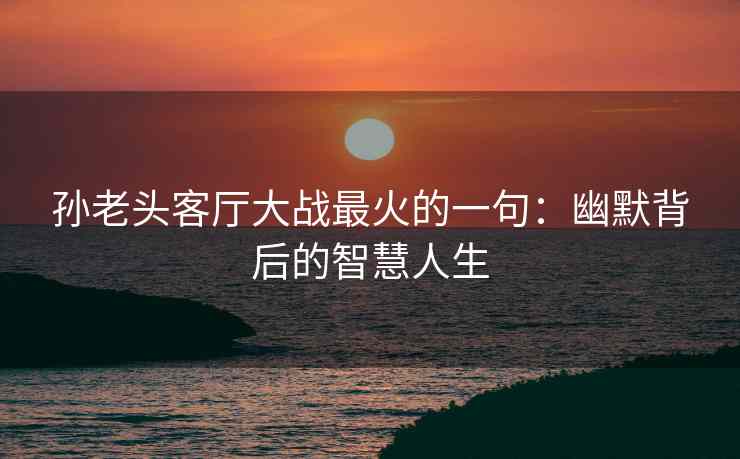 孙老头客厅大战最火的一句：幽默背后的智慧人生