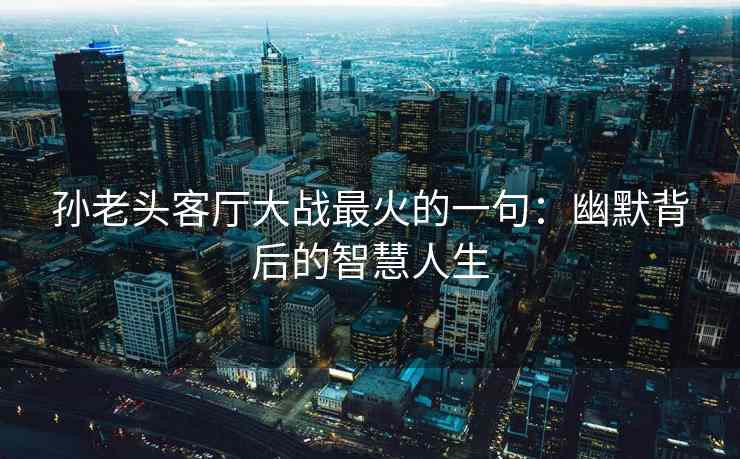 孙老头客厅大战最火的一句：幽默背后的智慧人生