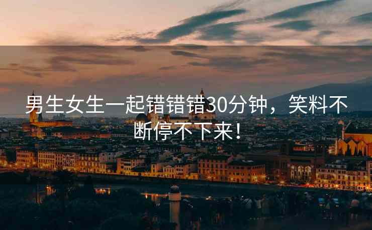 男生女生一起错错错30分钟，笑料不断停不下来！