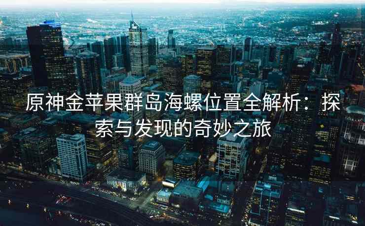 原神金苹果群岛海螺位置全解析：探索与发现的奇妙之旅