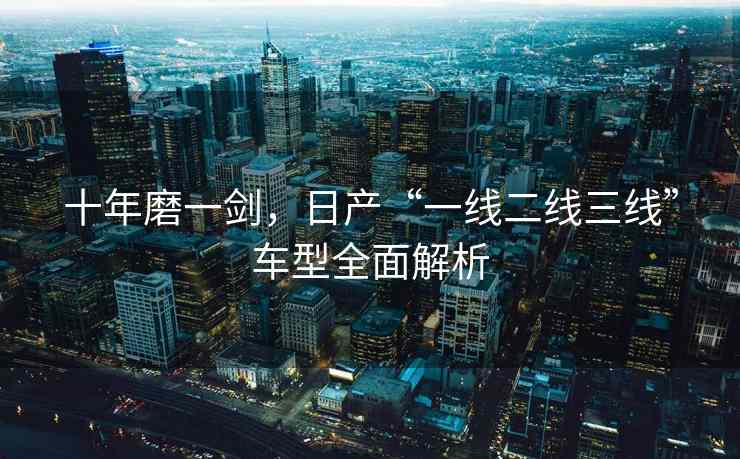十年磨一剑，日产“一线二线三线”车型全面解析