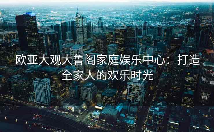欧亚大观大鲁阁家庭娱乐中心：打造全家人的欢乐时光