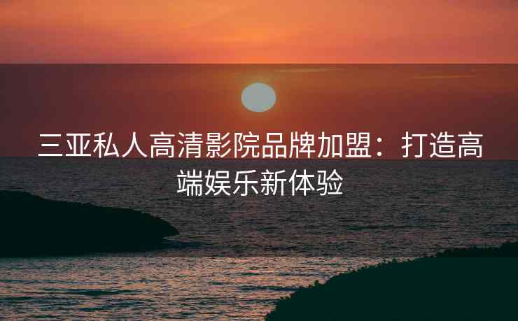 三亚私人高清影院品牌加盟：打造高端娱乐新体验